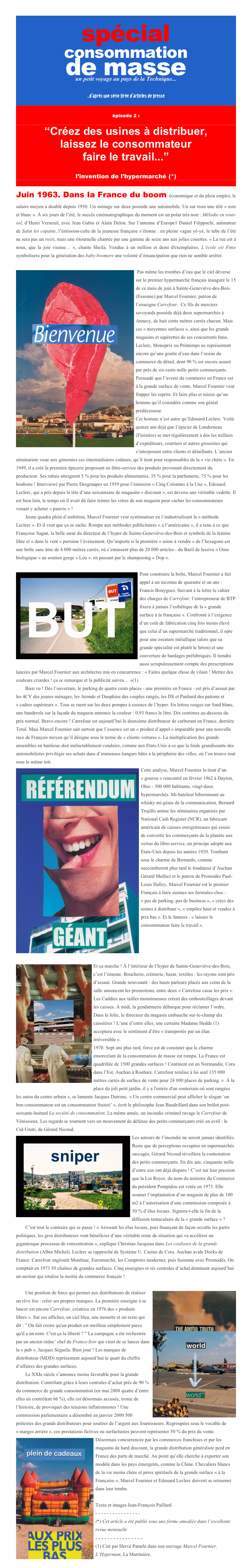 spécial 
consommation 
de masse 
un petit voyage au pays de la Technique...
...d’après une série tirée d’articles de presse


épisode 2 :

“Créez des usines à distribuer, 
laissez le consommateur
faire le travail...”

l’invention de l’hypermarché (*)

Juin 1963. Dans la France du boom économique et du plein emploi, le salaire moyen a doublé depuis 1950. Un ménage sur deux possède une automobile. Un sur trois une télé « noir et blanc ». À six jours de l’été, le succès cinématographique du moment est un polar très noir : Mélodie en sous-sol, d’Henri Verneuil, avec Jean Gabin et Alain Delon. Sur l’antenne d’Europe1 Daniel Filippachi, animateur de Salut les copains, l’émission-culte de la jeunesse française s’étonne : en pleine vague yé-yé, le tube de l’été ne sera pas un twist, mais une ritournelle chantée par une gamine de seize ans aux jolies couettes. « La rue est à nous, que la joie vienne… », chante Sheila. Vendue à un million et demi d'exemplaires, L’école est Finie symbolisera pour la génération des baby-boomers une volonté d’émancipation que rien ne semble arrêter.

 ￼Pas même les trombes d’eau que le ciel déverse sur le premier hypermarché français inauguré le 15 de ce mois de juin à Sainte-Geneviève-des-Bois (Essonne) par Marcel Fournier, patron de l’enseigne Carrefour.  Ce fils de merciers savoyards possède déjà deux supermarchés à Annecy, de huit cents mètres carrés chacun. Mais ces « moyennes surfaces », ainsi que les grands magasins et supérettes de ses concurrents Inno, Leclerc, Monoprix ou Printemps ne représentent encore qu’une goutte d’eau dans l’océan du commerce de détail, dont 90 % est encore assuré par près de six cents mille petits commerçants. Persuadé que l’avenir du commerce en France est à la grande surface de vente, Marcel Fournier veut frapper les esprits. Et faire plus et mieux qu’un homme qu’il considère comme son génial prédécesseur. 
Cet homme n’est autre qu’Edouard Leclerc. Voilà quinze ans déjà que l’épicier de Landerneau (Finistère) se met régulièrement à dos les milliers d’expéditeurs, courtiers et autres grossistes qui s’interposent entre clients et détaillants. L’ancien séminariste voue aux gémonies ces intermédiaires coûteux, qu’il tient pour responsables de la « vie chère ». En 1949, il a créé la première épicerie proposant en libre-service des produits provenant directement du producteur. Ses rabais atteignent 5 % pour les produits alimentaires, 35 % pour la parfumerie, 75 % pour les bonbons ! Interviewé par Pierre Desgraupes en 1959 pour l’émission « Cinq Colonnes à la Une », Edouard Leclerc, qui a pris depuis la tête d’une soixantaine de magasins « discount », est devenu une véritable vedette. Il est bien loin, le temps où il avait dû faire teinter les vitres de son magasin pour cacher les consommateurs venant y acheter « pauvre » !
Jeune quadra plein d’ambition, Marcel Fournier veut systématiser en l’industrialisant la « méthode Leclerc ». Et il veut que ça se sache. Rompu aux méthodes publicitaires « à l’américaine », il a tenu à ce que Françoise Sagan, la belle sœur du directeur de l’hyper de Sainte-Geneviève-des-Bois et symbole de la femme libre et « dans le vent » parraine l’événement. Qu’importe si la première « usine à vendre » de l’hexagone est une boîte sans âme de 4 000 mètres carrés, où s’entassent plus de 20 000 articles - du Baril de lessive « Omo biologique » au soutien gorge « Lou », en passant par le shampooing « Dop ». 

￼Pour construire la boîte, Marcel Fournier a fait appel à un inconnu de quarante et un ans : Francis Bouygues. Suivant à la lettre le cahier des charges de Carrefour, l’entrepreneur de BTP fixera à jamais l’esthétique de la « grande surface à la française ». Confronté à l’exigence d’un coût de fabrication cinq fois moins élevé que celui d’un supermarché traditionnel, il opte pour une ossature métallique (alors que sa grande spécialité est plutôt le béton) et une couverture de bardages préfabriqués. Il tiendra aussi scrupuleusement compte des prescriptions lancées par Marcel Fournier aux architectes mis en concurrence : « Faites quelque chose de vilain ! Mettez des couleurs criardes ! ça se remarque et la publicité suivra… »(1)
Bien vu ! Dès l’ouverture, le parking de quatre cents places - une première en France - est pris d’assaut par les 4CV des jeunes ménages, les Aronde et Dauphine des couples rangés, les DS et Panhard des patrons et « cadres supérieurs ». Tous se ruent sur les deux pompes à essence de l’hyper. En lettres rouges sur fond blanc, une banderole sur la façade du magasin annonce la couleur : 0,93 francs le litre. Dix centimes au-dessous du prix normal. Bravo encore ! Carrefour est aujourd’hui le deuxième distributeur de carburant en France, derrière Total. Mais Marcel Fournier sait surtout que l’essence est un « produit d’appel » imparable pour une nouvelle race de Français moyen qu’il désigne sous le terme de « clients voitures ». La multiplication des grands ensembles en banlieue doit inéluctablement conduire, comme aux Etats-Unis à ce que la foule grandissante des automobilistes privilégie ses achats dans d’immenses hangars bâtis à la périphérie des villes, où l’on trouve tout sous le même toit. 
￼Cette analyse, Marcel Fournier la tient d’un « gourou » rencontré en février 1962 à Dayton, Ohio - 500 000 habitants, vingt-deux hypermarchés. Mi-bateleur biberonnant au whisky mi-génie de la communication, Bernard Trujillo anime les séminaires organisés par National Cash Register (NCR), un fabricant américain de caisses enregistreuses qui essaie de convertir les commerçants de la planète aux vertus du libre-service, un principe adopté aux Etats-Unis depuis les années 1920. Tombant sous le charme de Bernardo, comme succomberont plus tard le fondateur d’Auchan Gérard Mulliez et le patron de Promodès Paul-Louis Halley, Marcel Fournier est le premier Français à faire siennes ses formules-choc : « pas de parking, pas de business », « créez des usines à distribuer », « empilez haut et vendez à prix bas ». Et le fameux : « laissez le consommateur faire le travail ».




￼Et ça marche ! À l’intérieur de l’hyper de Sainte-Geneviève-des-Bois, c’est l’émeute. Boucherie, crémerie, bazar, textiles : les rayons sont pris d’assaut. Grande nouveauté : des hauts parleurs placés aux coins de la salle annoncent les promotions, entre deux « Carrefour casse les prix ». Les Caddies aux tailles monstrueuses créent des embouteillages devant les caisses. À midi, la gendarmerie débarque pour réclamer l’ordre. Dans la folie, le directeur du magasin embauche sur-le-champ dix caissières ! L’une d’entre elles, une certaine Madame Hedde (1) acceptera avec le sentiment d’être « transportée par un élan irréversible ».
1970. Sept ans plus tard, force est de constater que le charme ensorcelant de la consommation de masse est rompu. La France est quadrillée de 1500 grandes surfaces ! Continent est en Normandie, Cora dans l’Est, Auchan à Roubaix. Carrefour totalise à lui seul 135 000 mètres carrés de surface de vente pour 24 000 places de parking. «  À la place du joli petit jardin, il y a l'entrée d'un souterrain où sont rangées les autos du centre urbain », se lamente Jacques Dutronc. « Un centre commercial peut afficher le slogan ‘un bon consommateur est un consommateur frustré’ », écrit le philosophe Jean Baudrillard dans son brûlot post-soixante-huitard La société de consommation. La même année, un incendie criminel ravage le Carrefour de Vénissieux. Les regards se tournent vers un mouvement de défense des petits commerçants créé en avril : le Cid-Unati, de Gérard Nicoud.
￼Les auteurs de l’incendie ne seront jamais identifiés. Reste que de perceptions occupées en supermarchés saccagés, Gérard Nicoud réveillera la contestation des petits commerçants. En dix ans, cinquante mille d’entre eux ont déjà disparu ! C’est sur leur pression que la Loi Royer, du nom du ministre du Commerce du président Pompidou est votée en 1973. Elle soumet l’implantation d’un magasin de plus de 100 m2 à l’autorisation d’une commission composée à 50 % d’élus locaux. Signera-t-elle la fin de la diffusion tentaculaire de la « grande surface » ?
C’est tout le contraire qui se passe ! « Arrosant les élus locaux, puis finançant de façon occulte les partis politiques, les gros distributeurs vont bénéficier d’une véritable rente de situation qui va accélérer un gigantesque processus de concentration », explique Christian Jacquiau dans Les coulisses de la grande distribution (Albin Michel). Leclerc se rapproche de Système U. Casino de Cora. Auchan avale Docks de France. Carrefour engloutit Montlaur, Euromarché, les Comptoirs modernes, puis fusionne avec Promodès. On comptait en 1973 50 chaînes de grandes surfaces. Cinq enseignes et six centrales d’achat dominent aujourd’hui un secteur qui totalise la moitié du commerce français !

￼Une position de force qui permet aux distributeurs de réaliser un rêve fou : créer ses propres marques. La première enseigne à se lancer est encore Carrefour, créatrice en 1976 des « produits libres ». Sur ses affiches, un ciel bleu, une mouette et un texte qui dit : " On fait croire qu'un produit est meilleur simplement parce qu'il a un nom. C'est ça la liberté ? " La campagne a été orchestrée par un ancien rédac’ chef de France-Soir qui vient de se lancer dans la « pub », Jacques Séguéla. Bien joué ! Les marques de distributeur (MDD) représentent aujourd’hui le quart du chiffre d’affaires des grandes surfaces.
Le XXIe siècle s’annonce moins favorable pour la grande distribution. Contrôlant grâce à leurs centrales d’achat près de 90 % du commerce de grande consommation (en mai 2008 quatre d’entre elles en contrôlent 66 %), elle est désormais accusée, ironie de l’histoire, de provoquer des tensions inflationnistes ! Une commission parlementaire a dénombré en janvier 2000 500 prétextes des grands distributeurs pour soutirer de l’argent aux fournisseurs. Regroupées sous le vocable de « marges arrière », ces prestations fictives ou surfacturées peuvent représenter 50 % du prix de vente.
￼Désormais concurrencée par les commerces franchises et par les magasins de hard discount, la grande distribution généraliste perd en France des parts de marché. Au point qu’elle cherche à exporter son modèle dans les pays émergents, comme la Chine. Chevaliers blancs de la vie moins chère et pères spirituels de la grande surface « à la Française », Marcel Fournier et Edouard Leclerc doivent se retourner dans leur tombe. 

Texte et images Jean-François Paillard
- - - - - - - - - - - - - - - -
(*) Cet article a été publié sous une forme amodiée dans l’excellente revue mensuelle  ça m’intéresse.
- - - - - - - - - - - - - - - - 
(1) Cité par Hervé Paturle dans son ouvrage Marcel Fournier, L’Hyperman, La Martinière.
