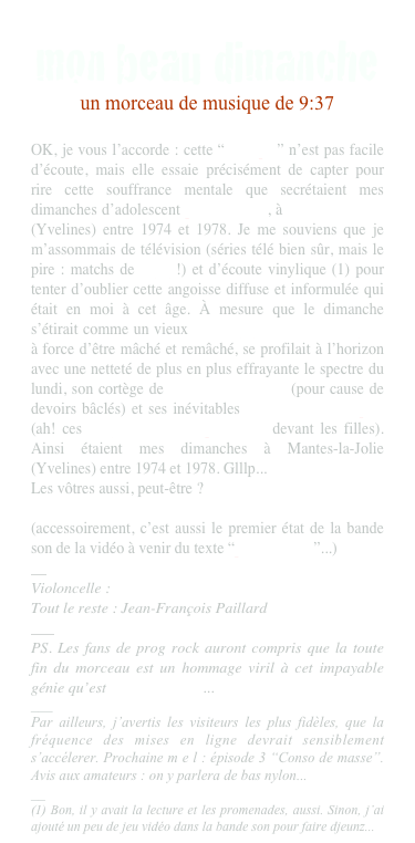 mon beau dimanche
un morceau de musique de 9:37

OK, je vous l’accorde : cette “musique” n’est pas facile d’écoute, mais elle essaie précisément de capter pour rire cette souffrance mentale que secrétaient mes dimanches d’adolescent pavillonnaire, à Mantes-la-Jolie  (Yvelines) entre 1974 et 1978. Je me souviens que je m’assommais de télévision (séries télé bien sûr, mais le pire : matchs de rugby!) et d’écoute vinylique (1) pour tenter d’oublier cette angoisse diffuse et informulée qui était en moi à cet âge. À mesure que le dimanche s’étirait comme un vieux chewing-gum dur et sans goût à force d’être mâché et remâché, se profilait à l’horizon avec une netteté de plus en plus effrayante le spectre du lundi, son cortège de sanctions scolaires (pour cause de devoirs bâclés) et ses inévitables blessures narcissiques (ah! ces rougissements irrépressibles devant les filles). Ainsi étaient mes dimanches à Mantes-la-Jolie (Yvelines) entre 1974 et 1978. Glllp... 
Les vôtres aussi, peut-être ?

(accessoirement, c’est aussi le premier état de la bande son de la vidéo à venir du texte “poème cadre”...)
__
Violoncelle : Emmanuel Cremer
Tout le reste : Jean-François Paillard
___
PS. Les fans de prog rock auront compris que la toute fin du morceau est un hommage viril à cet impayable génie qu’est Rick Wakeman...
___
Par ailleurs, j’avertis les visiteurs les plus fidèles, que la fréquence des mises en ligne devrait sensiblement s’accélerer. Prochaine m e l : épisode 3 “Conso de masse”. Avis aux amateurs : on y parlera de bas nylon...
__
(1) Bon, il y avait la lecture et les promenades, aussi. Sinon, j’ai ajouté un peu de jeu vidéo dans la bande son pour faire djeunz...